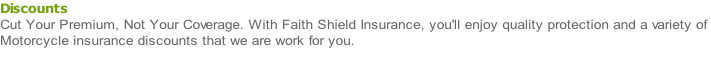 Discounts Cut Your Premium, Not Your Coverage. With Faith Shield Insurance, you'll enjoy quality protection and a variety of  Motorcycle insurance discounts that we are work for you.
